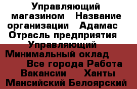 Управляющий магазином › Название организации ­ Адамас › Отрасль предприятия ­ Управляющий › Минимальный оклад ­ 55 000 - Все города Работа » Вакансии   . Ханты-Мансийский,Белоярский г.